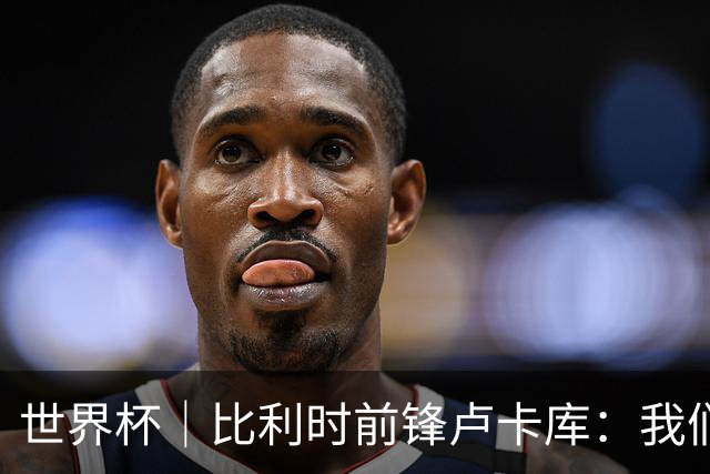 世界杯｜比利时前锋卢卡库：我们不想现在回家