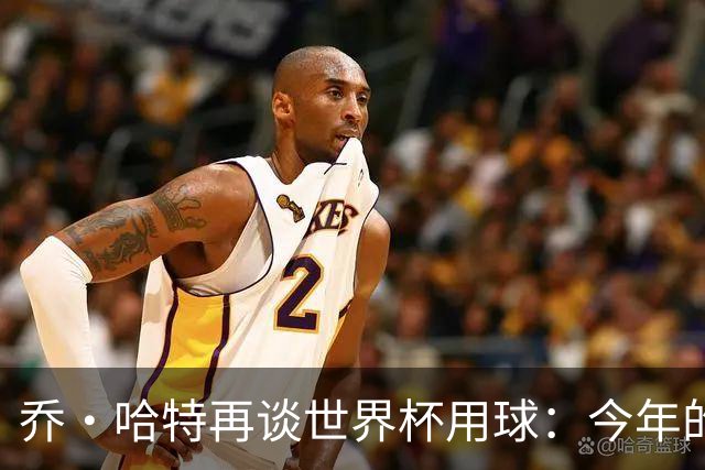 乔·哈特再谈世界杯用球：今年的球远射太难扑，姆巴佩第一球就是